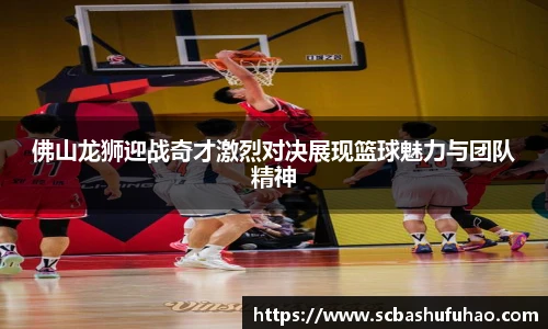 bwin佛山龙狮迎战奇才激烈对决展现篮球魅力与团队精神